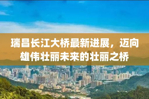 瑞昌長江大橋最新進(jìn)展，邁向雄偉壯麗未來的壯麗之橋