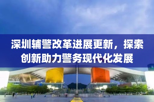深圳輔警改革進(jìn)展更新，探索創(chuàng)新助力警務(wù)現(xiàn)代化發(fā)展