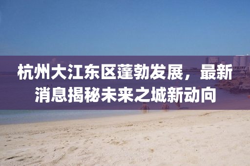 杭州大江東區(qū)蓬勃發(fā)展，最新消息揭秘未來之城新動(dòng)向