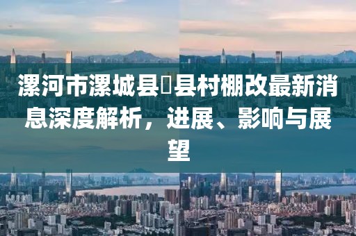 漯河市漯城縣漷縣村棚改最新消息深度解析，進展、影響與展望