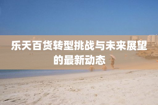 樂天百貨轉(zhuǎn)型挑戰(zhàn)與未來展望的最新動態(tài)
