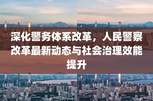 深化警務體系改革，人民警察改革最新動態(tài)與社會治理效能提升
