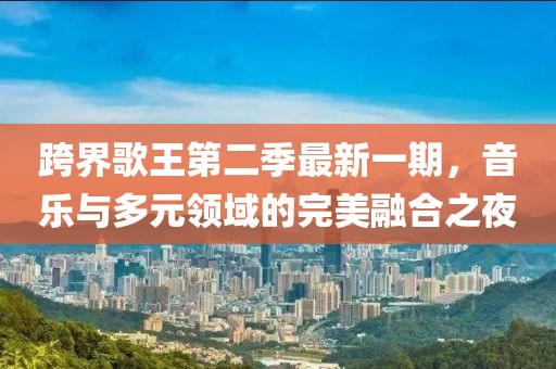 跨界歌王第二季最新一期，音樂與多元領(lǐng)域的完美融合之夜