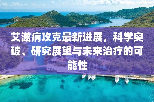 艾滋病攻克最新進(jìn)展，科學(xué)突破、研究展望與未來(lái)治療的可能性