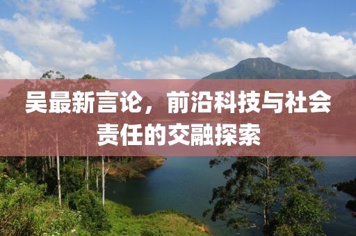 吳最新言論，前沿科技與社會責任的交融探索