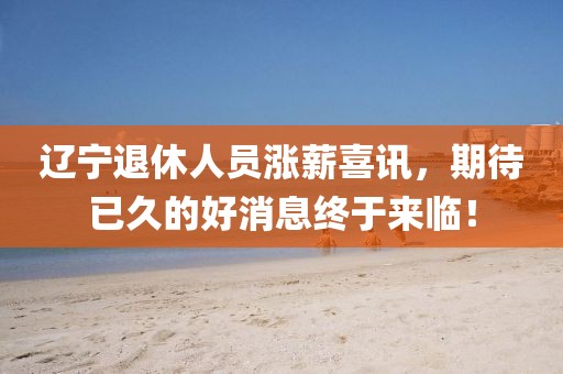 遼寧退休人員漲薪喜訊，期待已久的好消息終于來臨！