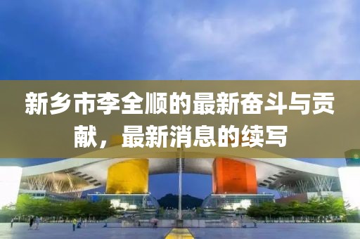 新鄉(xiāng)市李全順的最新奮斗與貢獻(xiàn)，最新消息的續(xù)寫
