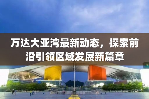 萬達(dá)大亞灣最新動(dòng)態(tài)，探索前沿引領(lǐng)區(qū)域發(fā)展新篇章