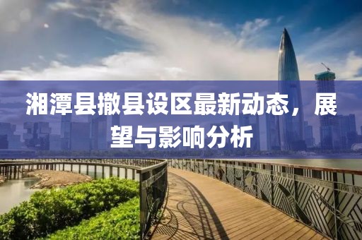 湘潭縣撤縣設(shè)區(qū)最新動(dòng)態(tài)，展望與影響分析