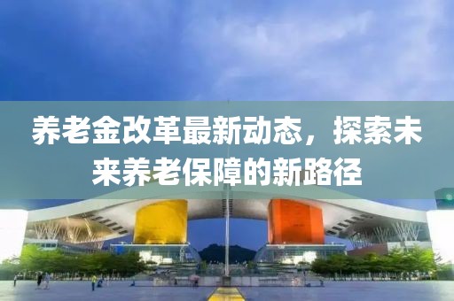 養(yǎng)老金改革最新動(dòng)態(tài)，探索未來(lái)養(yǎng)老保障的新路徑