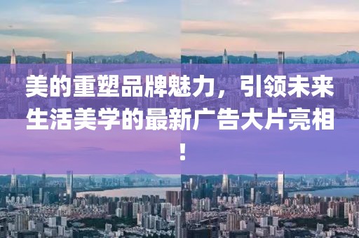 美的重塑品牌魅力，引領(lǐng)未來(lái)生活美學(xué)的最新廣告大片亮相！