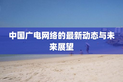 中國廣電網(wǎng)絡(luò)的最新動態(tài)與未來展望