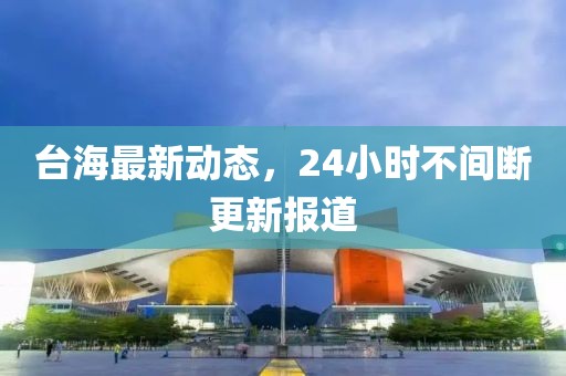 臺海最新動態(tài)，24小時不間斷更新報道