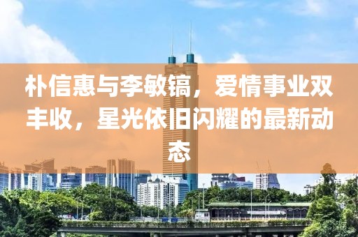 樸信惠與李敏鎬，愛情事業(yè)雙豐收，星光依舊閃耀的最新動態(tài)