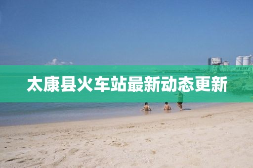 太康縣火車站最新動態(tài)更新