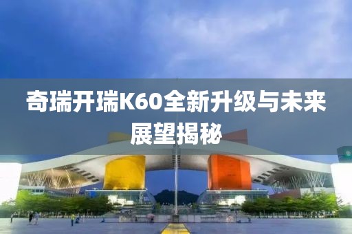奇瑞開瑞K60全新升級與未來展望揭秘