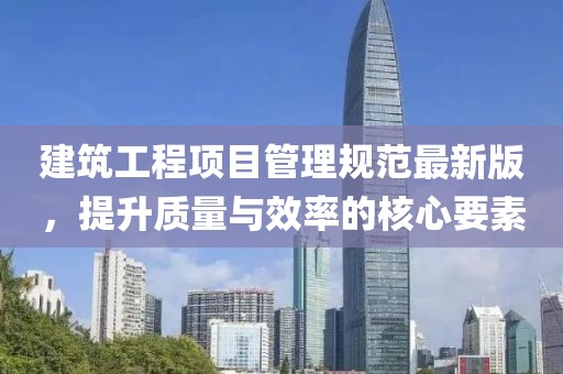 建筑工程項目管理規(guī)范最新版，提升質(zhì)量與效率的核心要素