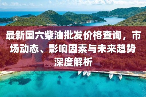 最新國六柴油批發(fā)價(jià)格查詢，市場動(dòng)態(tài)、影響因素與未來趨勢深度解析