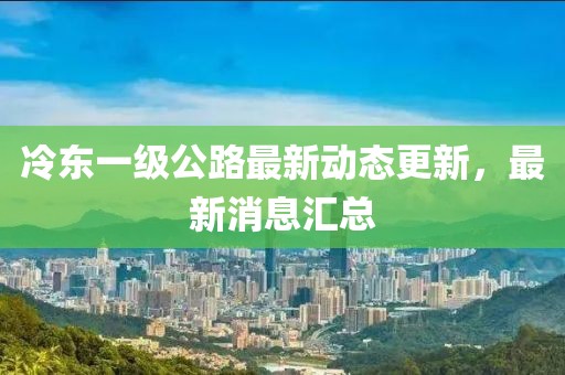 冷東一級(jí)公路最新動(dòng)態(tài)更新，最新消息匯總