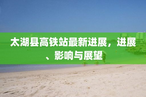 太湖縣高鐵站最新進展，進展、影響與展望