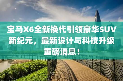 寶馬X6全新?lián)Q代引領(lǐng)豪華SUV新紀(jì)元，最新設(shè)計(jì)與科技升級(jí)重磅消息！