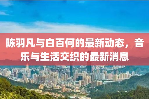 陳羽凡與白百何的最新動態(tài)，音樂與生活交織的最新消息