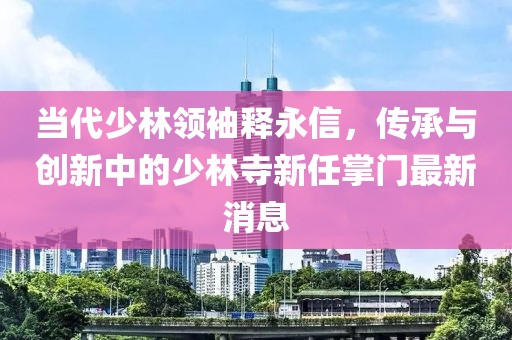 當(dāng)代少林領(lǐng)袖釋永信，傳承與創(chuàng)新中的少林寺新任掌門最新消息