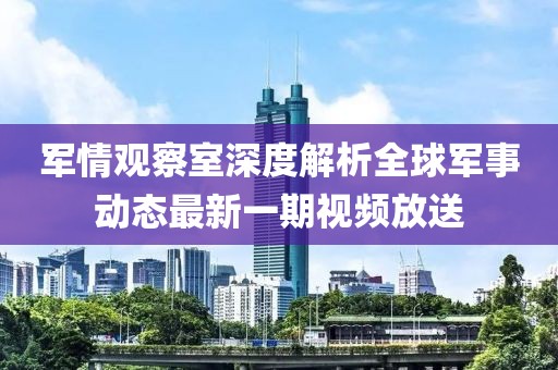 軍情觀察室深度解析全球軍事動態(tài)最新一期視頻放送
