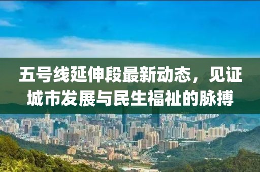 五號(hào)線延伸段最新動(dòng)態(tài)，見(jiàn)證城市發(fā)展與民生福祉的脈搏