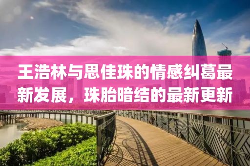 王浩林與思佳珠的情感糾葛最新發(fā)展，珠胎暗結(jié)的最新更新