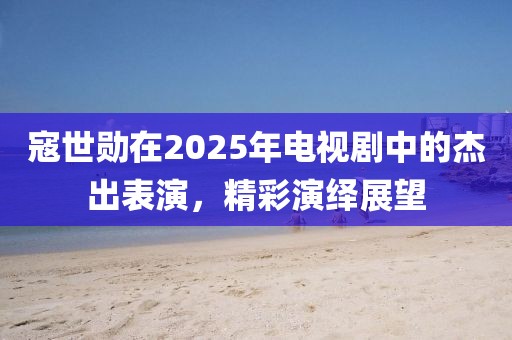 寇世勛在2025年電視劇中的杰出表演，精彩演繹展望