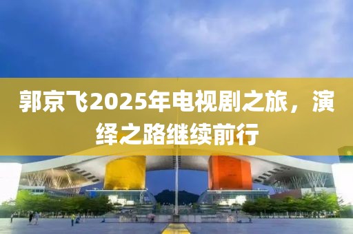 郭京飛2025年電視劇之旅，演繹之路繼續(xù)前行