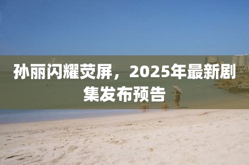 孫麗閃耀熒屏，2025年最新劇集發(fā)布預(yù)告