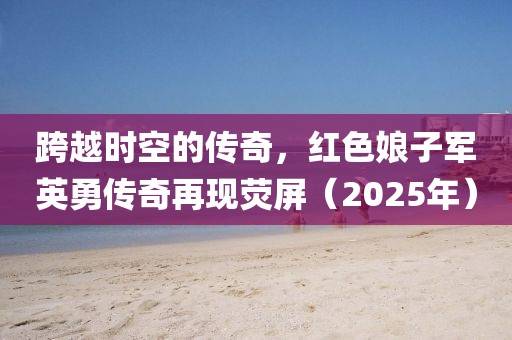 跨越時(shí)空的傳奇，紅色娘子軍英勇傳奇再現(xiàn)熒屏（2025年）
