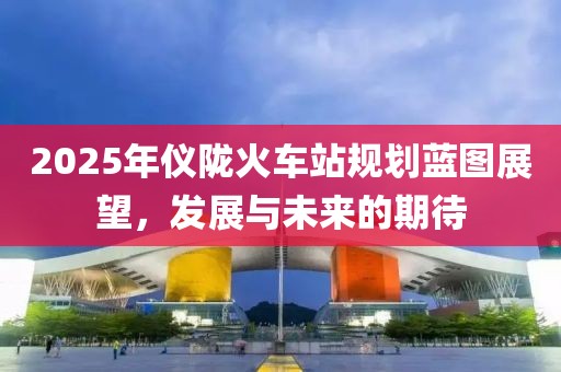 2025年儀隴火車站規(guī)劃藍(lán)圖展望，發(fā)展與未來的期待