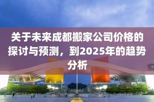 關(guān)于未來成都搬家公司價格的探討與預(yù)測，到2025年的趨勢分析