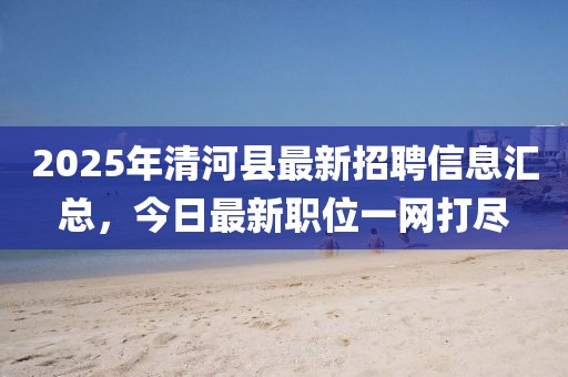 2025年清河縣最新招聘信息匯總，今日最新職位一網(wǎng)打盡