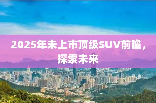 2025年未上市頂級SUV前瞻，探索未來