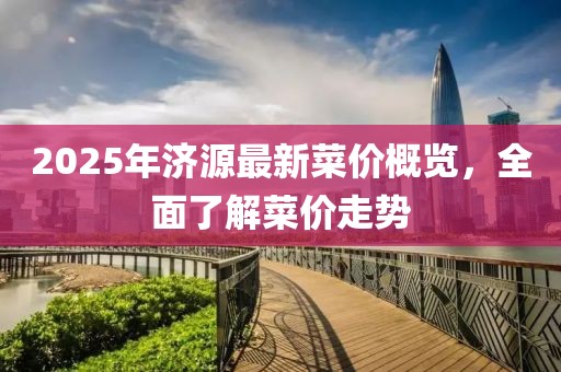 2025年濟(jì)源最新菜價(jià)概覽，全面了解菜價(jià)走勢(shì)