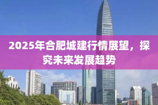 2025年合肥城建行情展望，探究未來發(fā)展趨勢