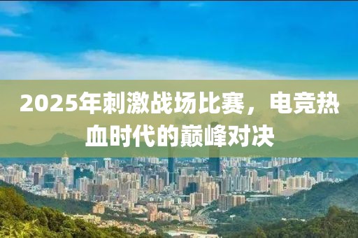2025年刺激戰(zhàn)場比賽，電競熱血時代的巔峰對決