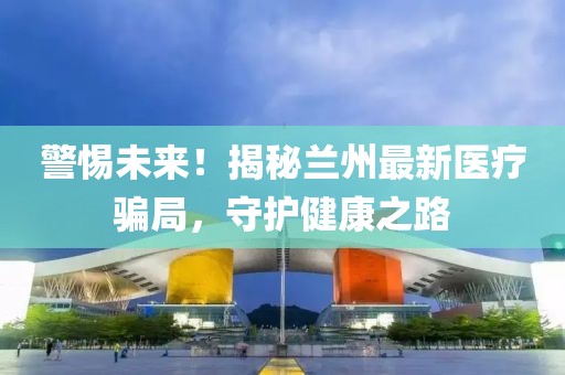 警惕未來(lái)！揭秘蘭州最新醫(yī)療騙局，守護(hù)健康之路