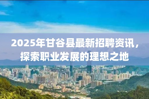 2025年甘谷縣最新招聘資訊，探索職業(yè)發(fā)展的理想之地