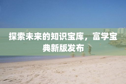 探索未來的知識寶庫，富學寶典新版發(fā)布