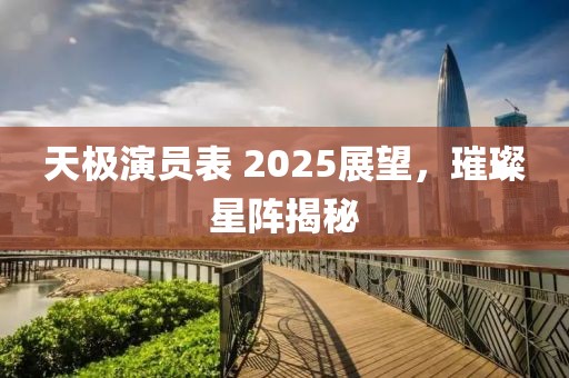 天極演員表 2025展望，璀璨星陣揭秘