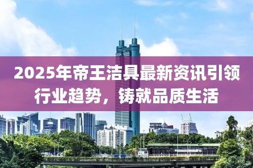 2025年帝王潔具最新資訊引領(lǐng)行業(yè)趨勢(shì)，鑄就品質(zhì)生活