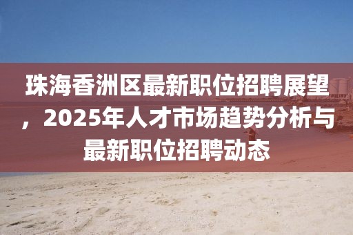 珠海香洲區(qū)最新職位招聘展望，2025年人才市場(chǎng)趨勢(shì)分析與最新職位招聘動(dòng)態(tài)