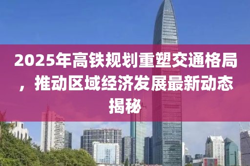 2025年高鐵規(guī)劃重塑交通格局，推動區(qū)域經(jīng)濟發(fā)展最新動態(tài)揭秘