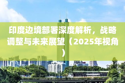 印度邊境部署深度解析，戰(zhàn)略調(diào)整與未來展望（2025年視角）