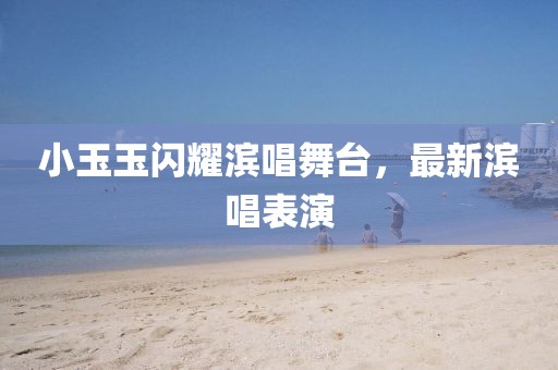 小玉玉閃耀濱唱舞臺(tái)，最新濱唱表演